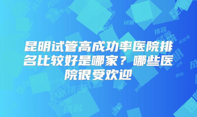 昆明试管高成功率医院排名比较好是哪家？哪些医院很受欢迎