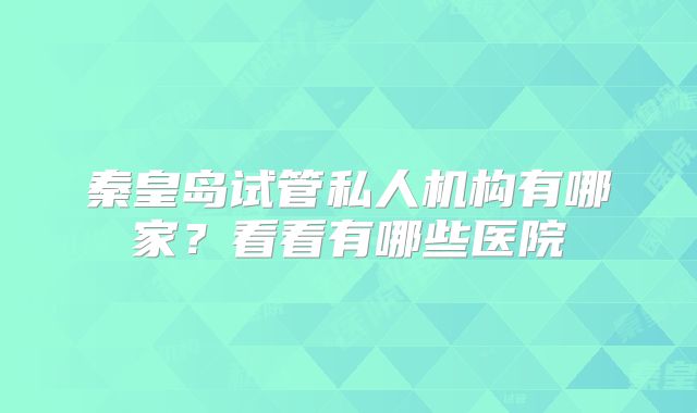 秦皇岛试管私人机构有哪家？看看有哪些医院
