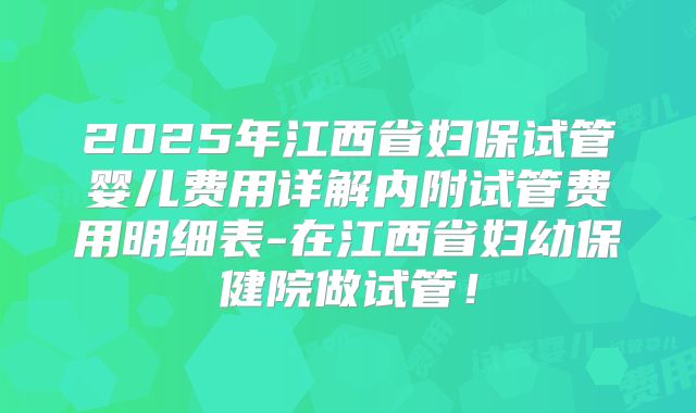 2025年江西省妇保试管婴儿费用详解内附试管费用明细表-在江西省妇幼保健院做试管!