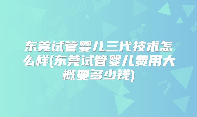 东莞试管婴儿三代技术怎么样(东莞试管婴儿费用大概要多少钱)