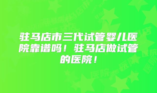 驻马店市三代试管婴儿医院靠谱吗！驻马店做试管的医院！