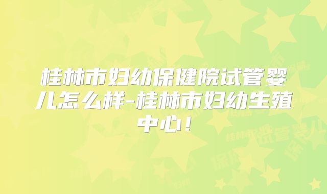 桂林市妇幼保健院试管婴儿怎么样-桂林市妇幼生殖中心!