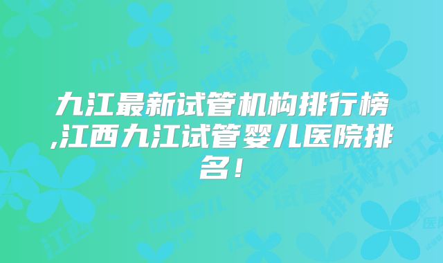 九江最新试管机构排行榜,江西九江试管婴儿医院排名!