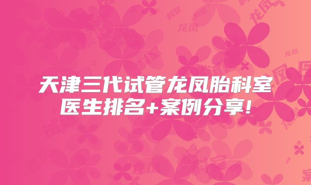 天津三代试管龙凤胎科室医生排名+案例分享!