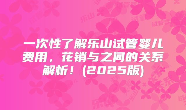 一次性了解乐山试管婴儿费用，花销与之间的关系解析！(2025版)