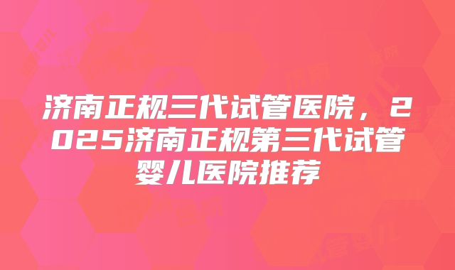 济南正规三代试管医院，2025济南正规第三代试管婴儿医院推荐