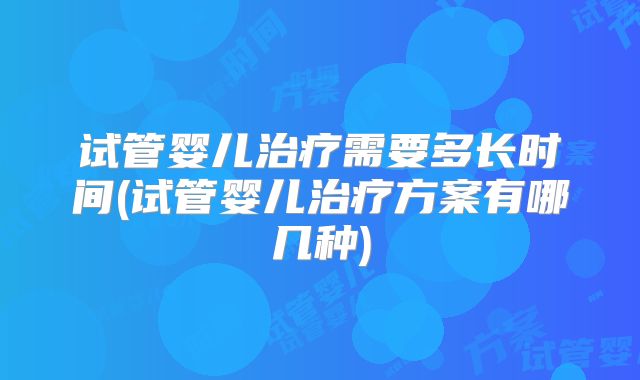 试管婴儿治疗需要多长时间(试管婴儿治疗方案有哪几种)