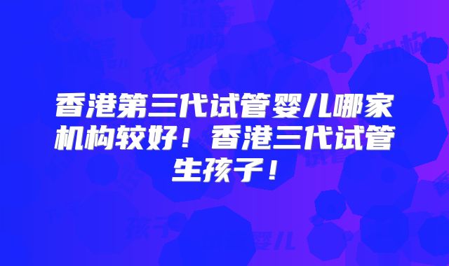 香港第三代试管婴儿哪家机构较好！香港三代试管生孩子！
