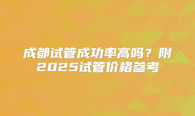 成都试管成功率高吗？附2025试管价格参考