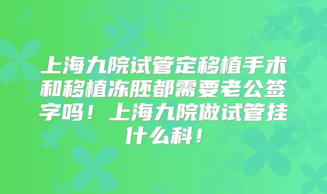 上海九院试管定移植手术和移植冻胚都需要老公签字吗！上海九院做试管挂什么科！