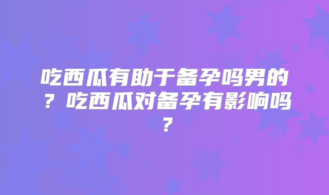 吃西瓜有助于备孕吗男的?吃西瓜对备孕有影响吗?