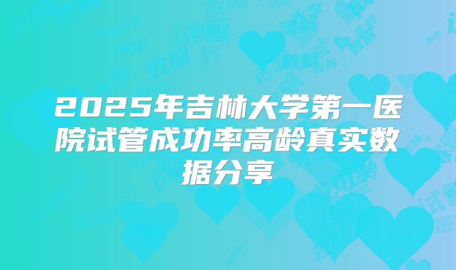 2025年吉林大学第一医院试管成功率高龄真实数据分享