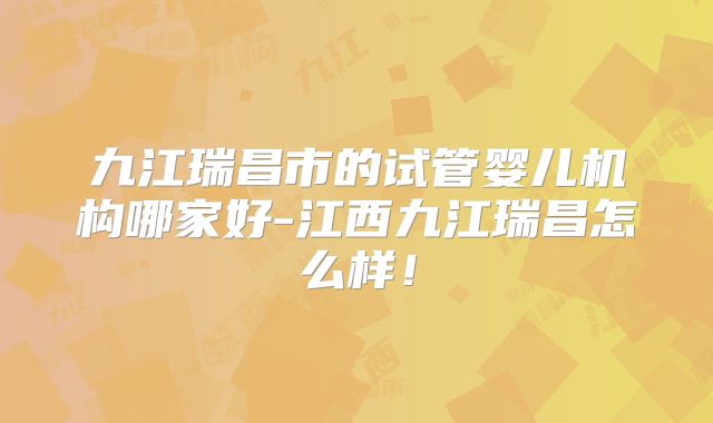 九江瑞昌市的试管婴儿机构哪家好-江西九江瑞昌怎么样！