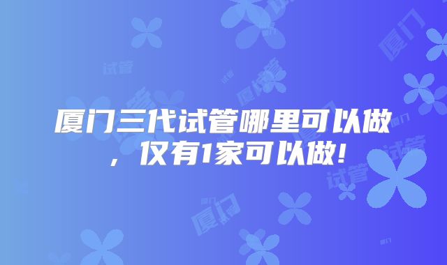 厦门三代试管哪里可以做，仅有1家可以做!