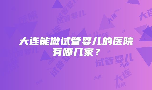 大连能做试管婴儿的医院有哪几家?