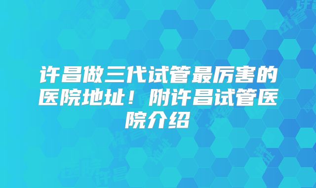 许昌做三代试管最厉害的医院地址！附许昌试管医院介绍