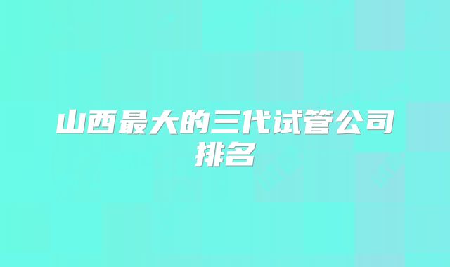 山西最大的三代试管公司排名