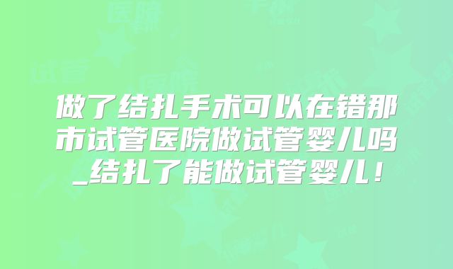做了结扎手术可以在错那市试管医院做试管婴儿吗_结扎了能做试管婴儿！