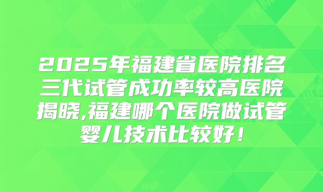 2025年福建省医院排名三代试管成功率较高医院揭晓,福建哪个医院做试管婴儿技术比较好！