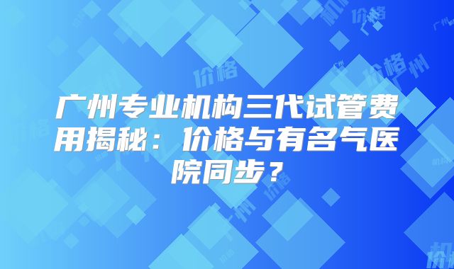 广州专业机构三代试管费用揭秘：价格与有名气医院同步？