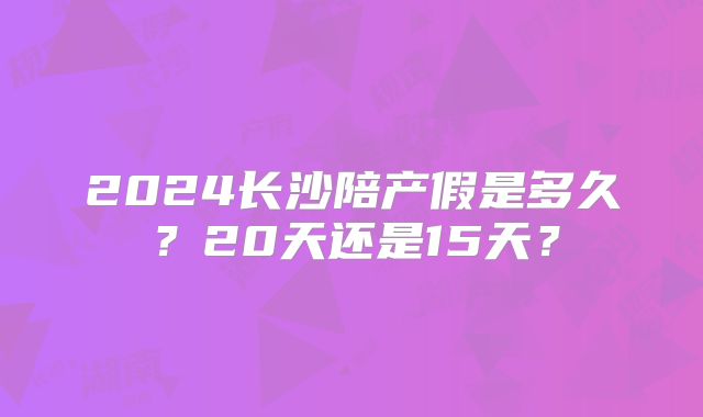 2024长沙陪产假是多久?20天还是15天?