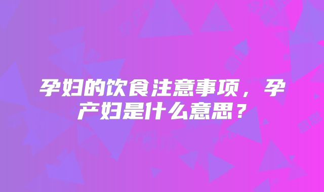 孕妇的饮食注意事项，孕产妇是什么意思？