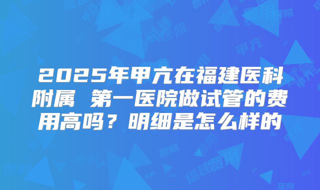 2025年甲亢在福建医科附属 第一医院做试管的费用高吗？明细是怎么样的