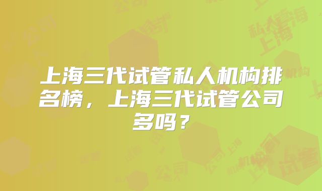 上海三代试管私人机构排名榜,上海三代试管公司多吗?