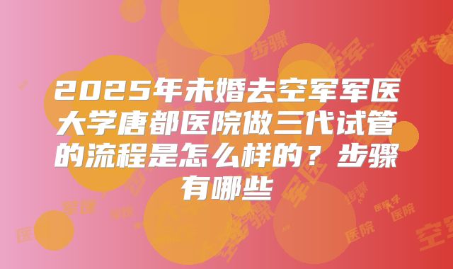 2025年未婚去空军军医大学唐都医院做三代试管的流程是怎么样的？步骤有哪些