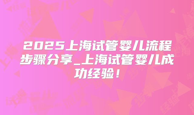 2025上海试管婴儿流程步骤分享_上海试管婴儿成功经验！