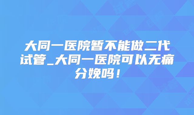 大同一医院暂不能做二代试管_大同一医院可以无痛分娩吗！