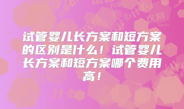 试管婴儿长方案和短方案的区别是什么！试管婴儿长方案和短方案哪个费用高！