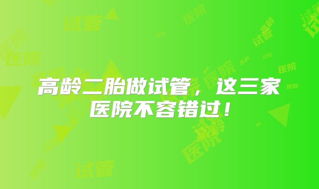 高龄二胎做试管，这三家医院不容错过！