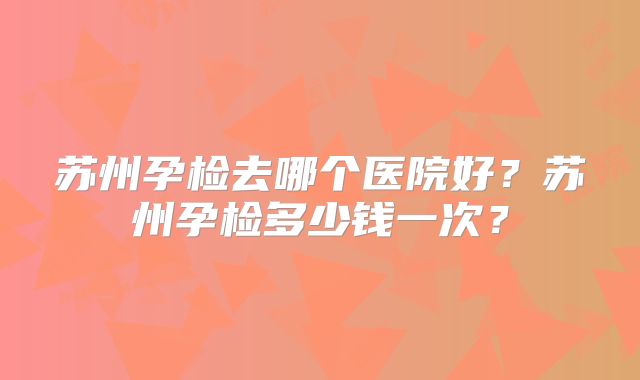 苏州孕检去哪个医院好？苏州孕检多少钱一次？