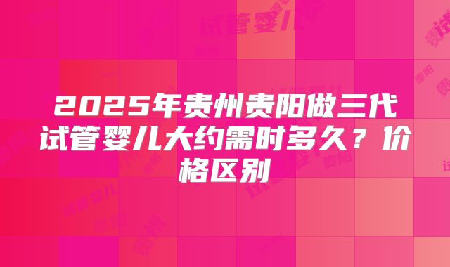 2025年贵州贵阳做三代试管婴儿大约需时多久?价格区别