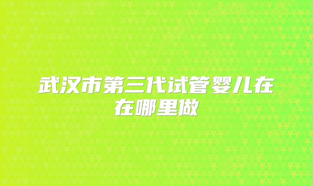 武汉市第三代试管婴儿在在哪里做