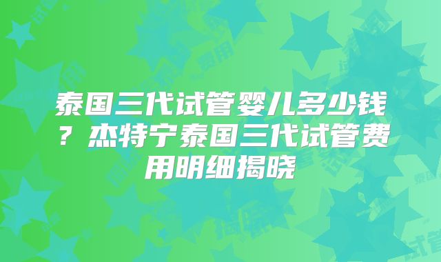泰国三代试管婴儿多少钱？杰特宁泰国三代试管费用明细揭晓