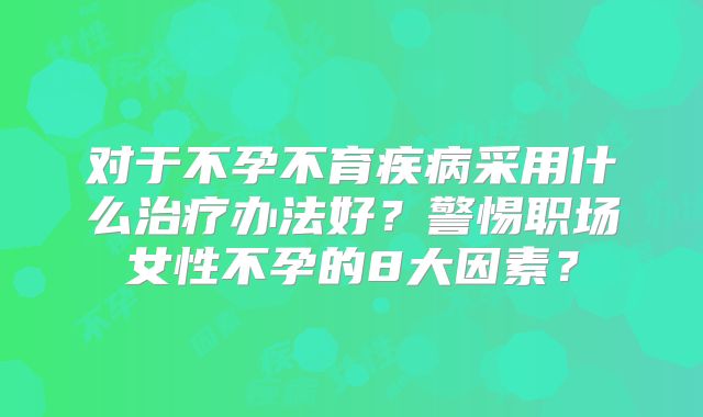 对于不孕不育疾病采用什么治疗办法好？警惕职场女性不孕的8大因素？