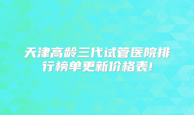 天津高龄三代试管医院排行榜单更新价格表!