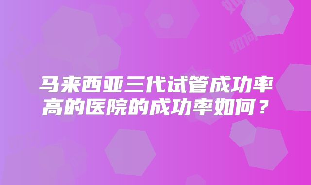 马来西亚三代试管成功率高的医院的成功率如何？