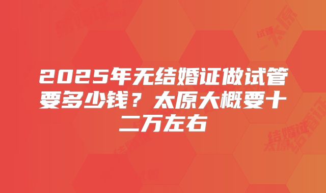 2025年无结婚证做试管要多少钱？太原大概要十二万左右