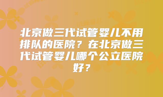 北京做三代试管婴儿不用排队的医院？在北京做三代试管婴儿哪个公立医院好？