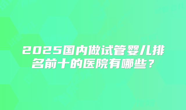 2025国内做试管婴儿排名前十的医院有哪些？