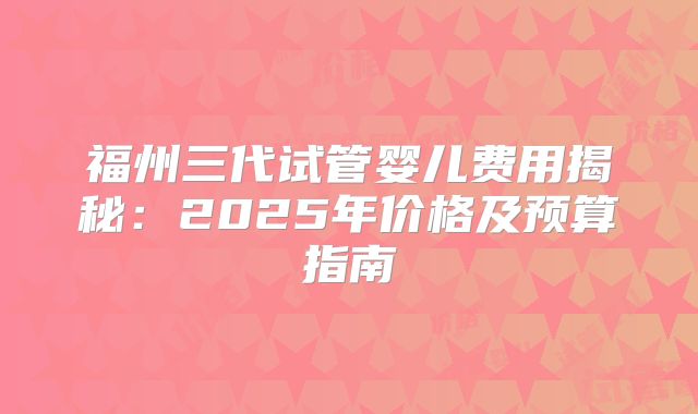 福州三代试管婴儿费用揭秘：2025年价格及预算指南