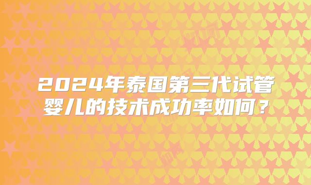 2024年泰国第三代试管婴儿的技术成功率如何?