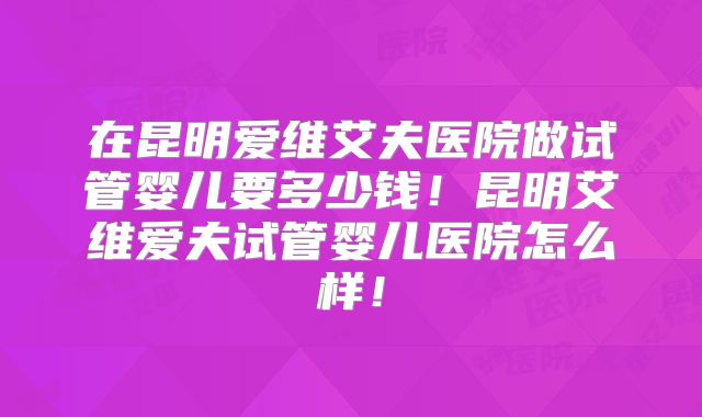 在昆明爱维艾夫医院做试管婴儿要多少钱！昆明艾维爱夫试管婴儿医院怎么样！