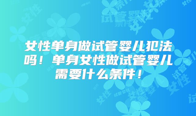 女性单身做试管婴儿犯法吗！单身女性做试管婴儿需要什么条件！