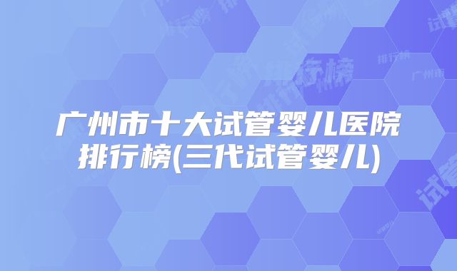 广州市十大试管婴儿医院排行榜(三代试管婴儿)