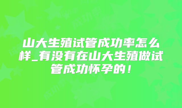 山大生殖试管成功率怎么样_有没有在山大生殖做试管成功怀孕的!