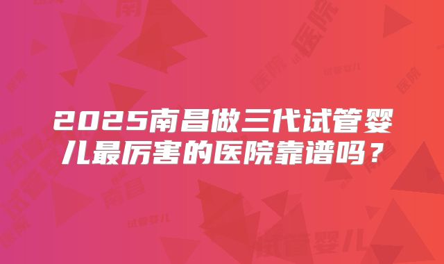2025南昌做三代试管婴儿最厉害的医院靠谱吗?